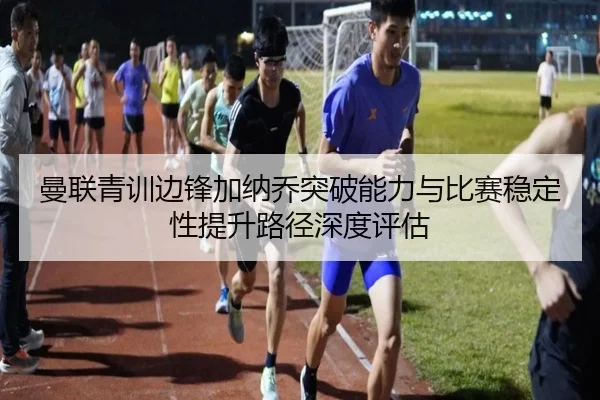 曼联青训边锋加纳乔突破能力与比赛稳定性提升路径深度评估