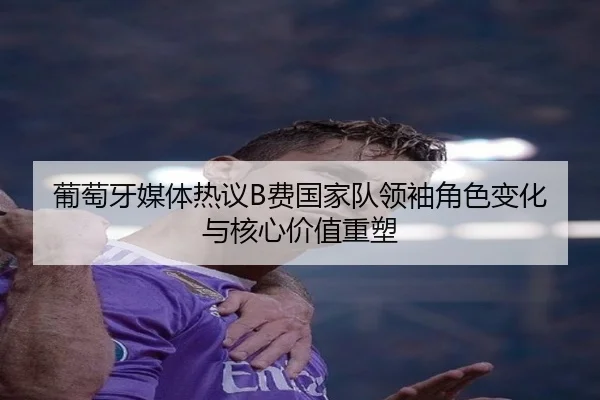 葡萄牙媒体热议B费国家队领袖角色变化与核心价值重塑
