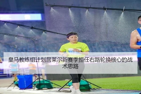 皇马教练组计划居莱尔新赛季担任右路轮换核心的战术思路