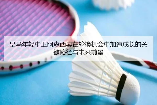 皇马年轻中卫阿森西奥在轮换机会中加速成长的关键路径与未来前景