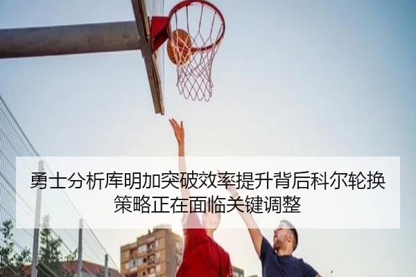 勇士分析库明加突破效率提升背后科尔轮换策略正在面临关键调整