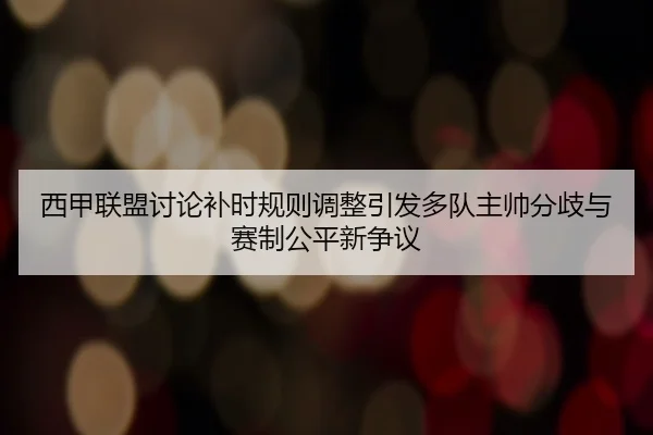 西甲联盟讨论补时规则调整引发多队主帅分歧与赛制公平新争议
